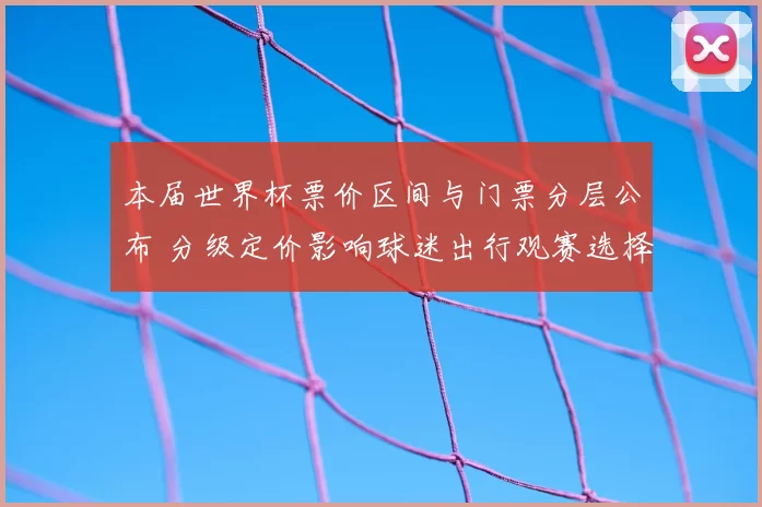 本届世界杯票价区间与门票分层公布 分级定价影响球迷出行观赛选择