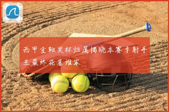 西甲金靴奖杯归属揭晓本赛季射手王最终花落谁家