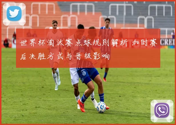 世界杯淘汰赛点球规则解析 加时赛后决胜方式与晋级影响