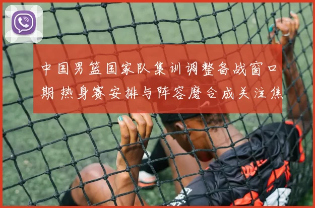 中国男篮国家队集训调整备战窗口期 热身赛安排与阵容磨合成关注焦点