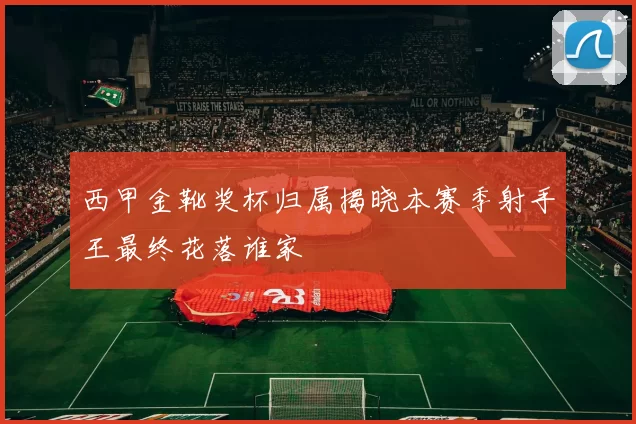 西甲金靴奖杯归属揭晓本赛季射手王最终花落谁家
