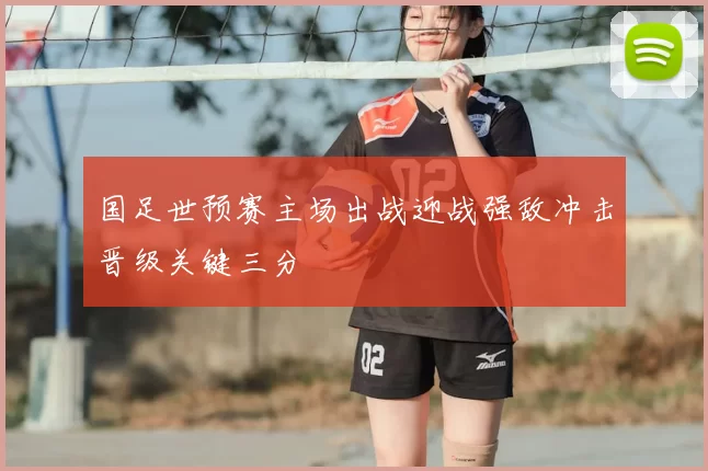 国足世预赛主场出战迎战强敌冲击晋级关键三分