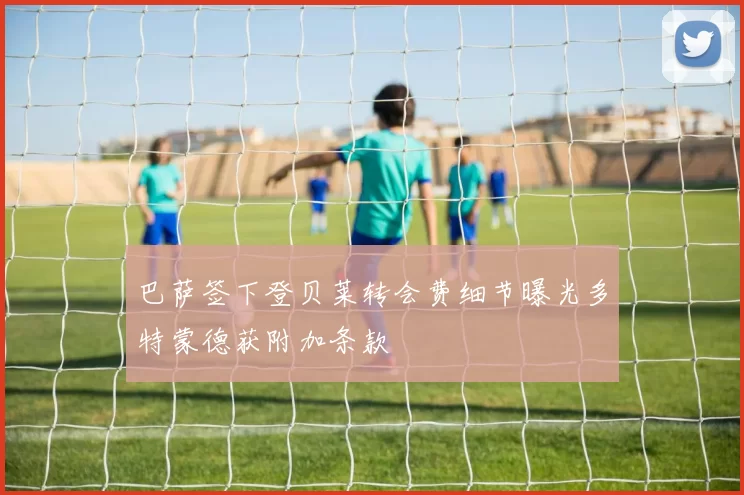 巴萨签下登贝莱转会费细节曝光多特蒙德获附加条款