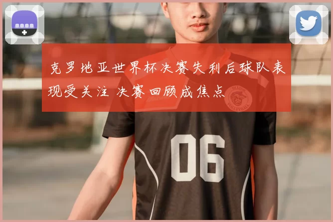 克罗地亚世界杯决赛失利后球队表现受关注 决赛回顾成焦点