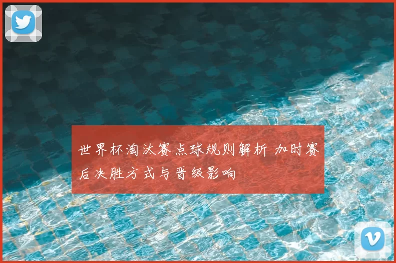世界杯淘汰赛点球规则解析 加时赛后决胜方式与晋级影响