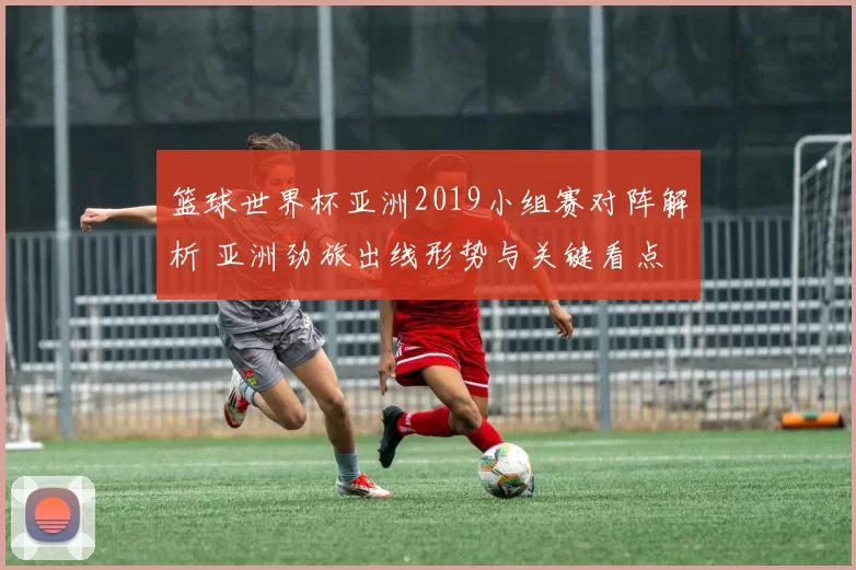 篮球世界杯亚洲2019小组赛对阵解析 亚洲劲旅出线形势与关键看点