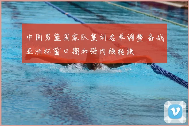 中国男篮国家队集训名单调整 备战亚洲杯窗口期加强内线轮换