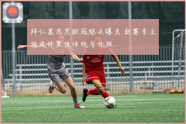 拜仁慕尼黑欧冠球衣曝光 新赛季主场设计聚焦传统与升级