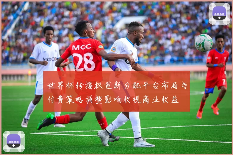 世界杯转播权重新分配平台布局与付费策略调整影响收视商业收益