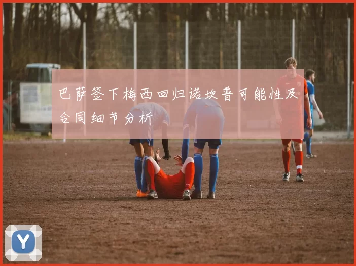 巴萨签下梅西回归诺坎普可能性及合同细节分析