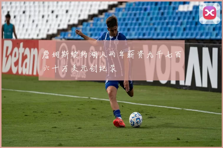 詹姆斯续约湖人两年薪资九千七百六十万美元创纪录