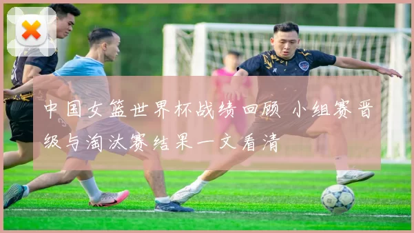 中国女篮世界杯战绩回顾 小组赛晋级与淘汰赛结果一文看清
