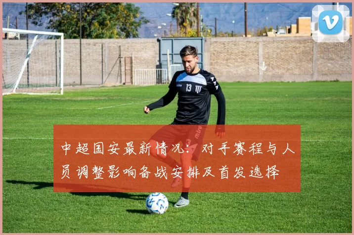 中超国安最新情况：对手赛程与人员调整影响备战安排及首发选择