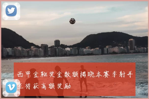 西甲金靴奖金数额揭晓本赛季射手王将获高额奖励