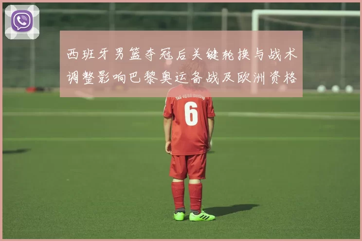 西班牙男篮夺冠后关键轮换与战术调整影响巴黎奥运备战及欧洲资格形势