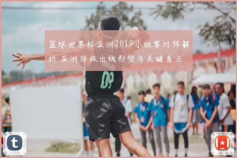 篮球世界杯亚洲2019小组赛对阵解析 亚洲劲旅出线形势与关键看点