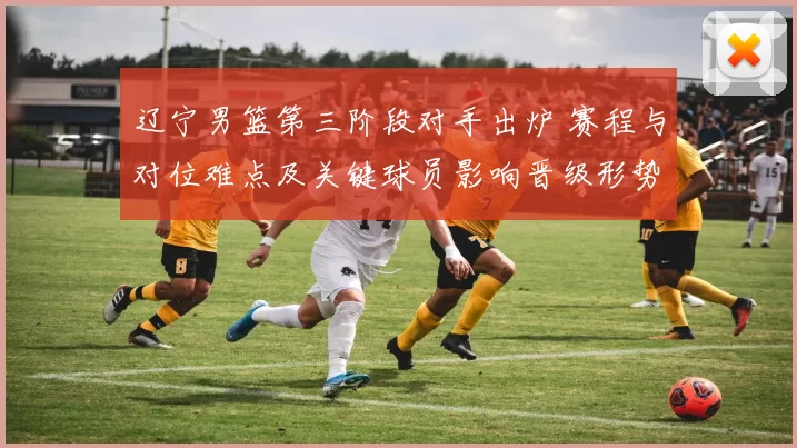 辽宁男篮第三阶段对手出炉 赛程与对位难点及关键球员影响晋级形势