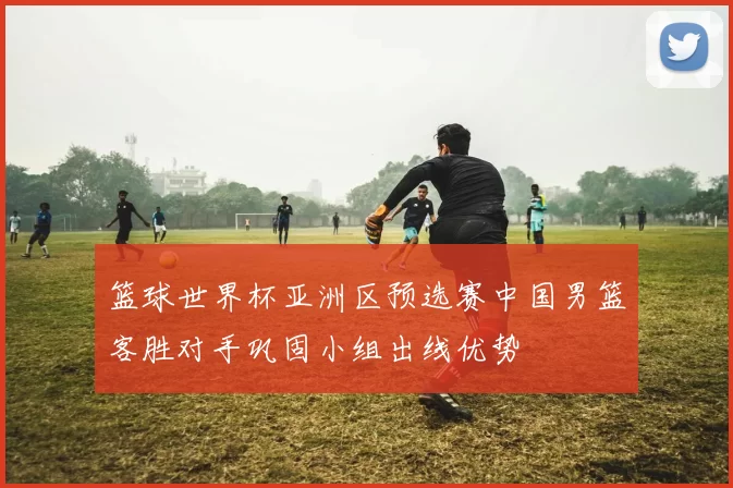 篮球世界杯亚洲区预选赛中国男篮客胜对手巩固小组出线优势