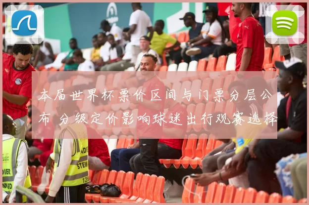 本届世界杯票价区间与门票分层公布 分级定价影响球迷出行观赛选择