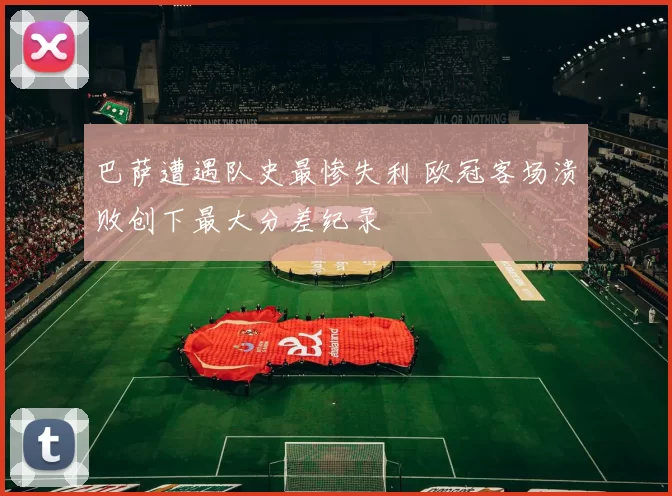巴萨遭遇队史最惨失利 欧冠客场溃败创下最大分差纪录