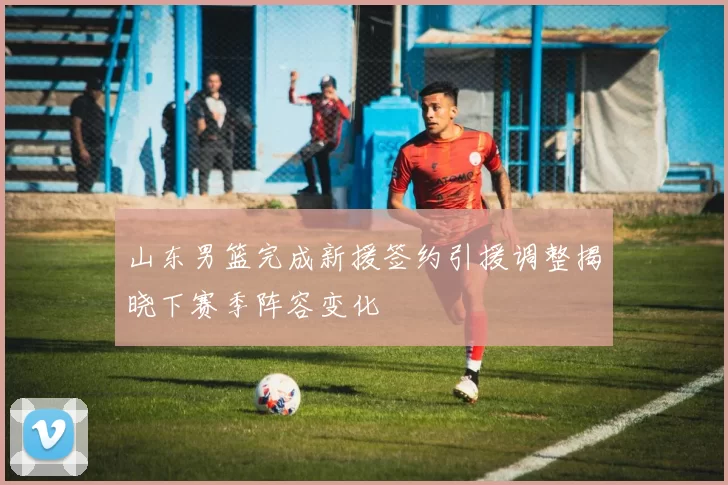 山东男篮完成新援签约引援调整揭晓下赛季阵容变化