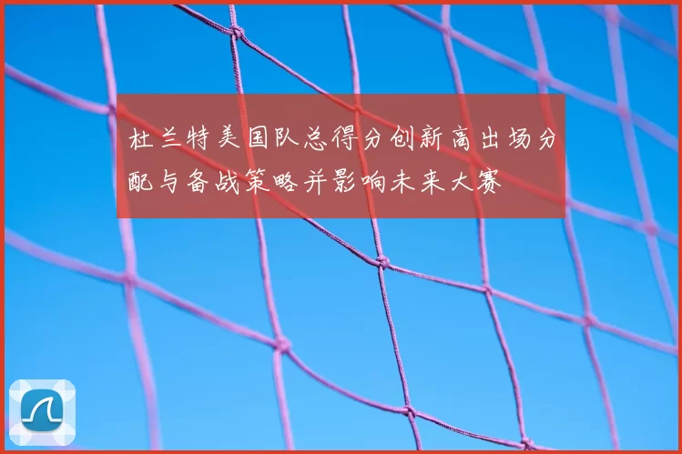 杜兰特美国队总得分创新高出场分配与备战策略并影响未来大赛