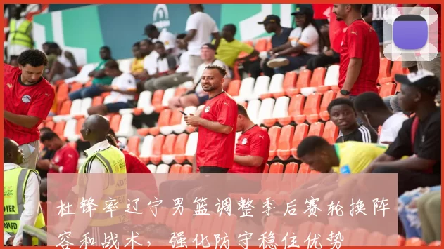 杜锋率辽宁男篮调整季后赛轮换阵容和战术，强化防守稳住优势