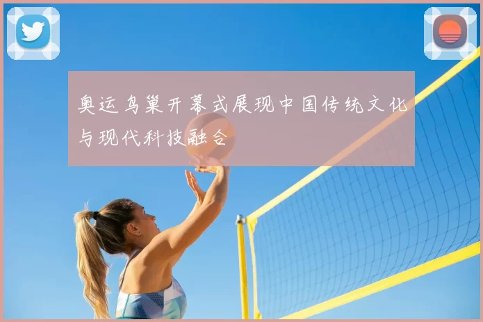 奥运鸟巢开幕式展现中国传统文化与现代科技融合