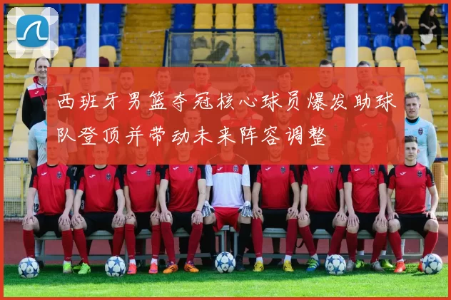 西班牙男篮夺冠核心球员爆发助球队登顶并带动未来阵容调整