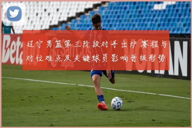 辽宁男篮第三阶段对手出炉 赛程与对位难点及关键球员影响晋级形势