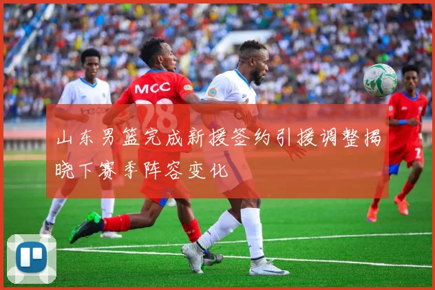山东男篮完成新援签约引援调整揭晓下赛季阵容变化